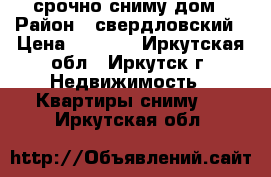 срочно сниму дом › Район ­ свердловский › Цена ­ 8 000 - Иркутская обл., Иркутск г. Недвижимость » Квартиры сниму   . Иркутская обл.